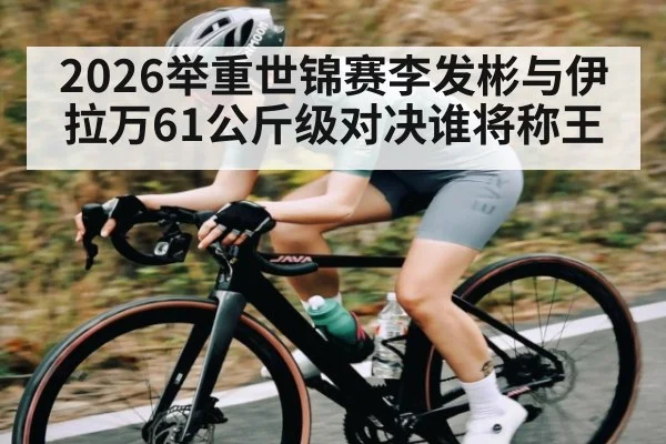 2026举重世锦赛李发彬与伊拉万61公斤级对决谁将称王